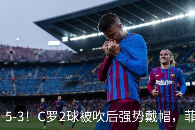5-3！C罗2球被吹后强势戴帽，菲利克斯独造4球，胜利笑傲进球大战